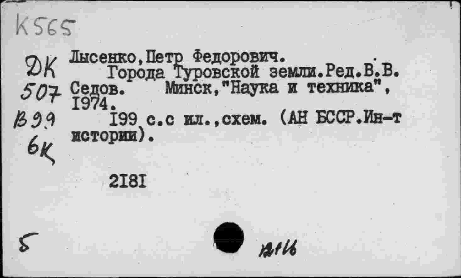 ﻿
гту Лысенко,Петр Федорович.	.
Города Туровской земли.Ред.В.В. Седов. Минск,"Наука и техника",
І99 с.с ил.,схем. (АН БССР.Ин-т истории)•
2181